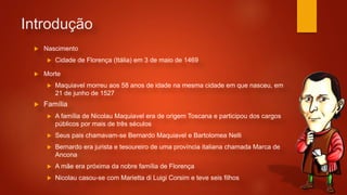 Introdução
 Nascimento
 Cidade de Florença (Itália) em 3 de maio de 1469
 Família
 A família de Nicolau Maquiavel era de origem Toscana e participou dos cargos
públicos por mais de três séculos
 Seus pais chamavam-se Bernardo Maquiavel e Bartolomea Nelli
 Bernardo era jurista e tesoureiro de uma província italiana chamada Marca de
Ancona
 A mãe era próxima da nobre família de Florença
 Nicolau casou-se com Marietta di Luigi Corsim e teve seis filhos
 Morte
 Maquiavel morreu aos 58 anos de idade na mesma cidade em que nasceu, em
21 de junho de 1527
 