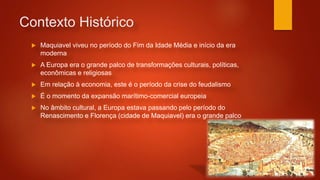 Contexto Histórico
 Maquiavel viveu no período do Fim da Idade Média e início da era
moderna
 A Europa era o grande palco de transformações culturais, políticas,
econômicas e religiosas
 Em relação à economia, este é o período da crise do feudalismo
 É o momento da expansão marítimo-comercial europeia
 No âmbito cultural, a Europa estava passando pelo período do
Renascimento e Florença (cidade de Maquiavel) era o grande palco
 