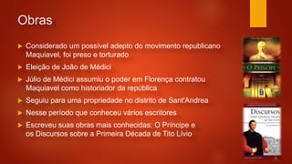 Obras
 Considerado um possível adepto do movimento republicano
Maquiavel, foi preso e torturado
 Eleição de João de Médici
 Júlio de Médici assumiu o poder em Florença contratou
Maquiavel como historiador da república
 Seguiu para uma propriedade no distrito de Sant'Andrea
 Nesse período que conheceu vários escritores
 Escreveu suas obras mais conhecidas: O Príncipe e
os Discursos sobre a Primeira Década de Tito Lívio
 