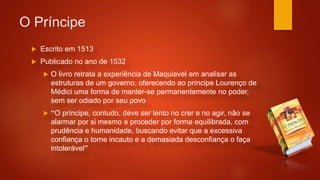 O Príncipe
 Escrito em 1513
 Publicado no ano de 1532
 O livro retrata a experiência de Maquiavel em analisar as
estruturas de um governo, oferecendo ao príncipe Lourenço de
Médici uma forma de manter-se permanentemente no poder,
sem ser odiado por seu povo
 “O príncipe, contudo, deve ser lento no crer e no agir, não se
alarmar por si mesmo e proceder por forma equilibrada, com
prudência e humanidade, buscando evitar que a excessiva
confiança o torne incauto e a demasiada desconfiança o faça
intolerável”
 