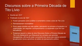 Discursos sobre a Primeira Década de
Tito Lívio
 Escrito em 1517
 Publicado no ano de 1531
 Foram pensados como análise e comentário a toda a obra de Tito Lívio
 Permaneceram incompletos
 Ficou assim dividido em três partes, estudando na primeira a fundação e a
organização, em seguida o enriquecimento e a expansão e por fim sua
decadência
 Podemos resumir a ideia da obra Discursos Sobre a Primeira Década de
Tito Lívio destacando que Maquiavel se compara aos grandes
navegadores, afirmando estar consciente dos riscos que estaria correndo
ao percorrer novos caminhos na esfera do pensamento político
 