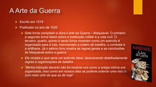 A Arte da Guerra
 Escrito em 1519
 Publicado no ano de 1520
 Sete livros compõem a obra A arte da Guerra – Maquiavel. O primeiro
e segundo livros falam sobre a instituição militar e a vida civil. O
terceiro, quarto, quinto e sexto livros mostram como um exército é
organizado para a luta, mencionado a ordem de batalha, o combate e
a artilharia. Já o sétimo livro mostra as regras gerais e as conclusões
de Maquiavel sobre a guerra
 Ele mostra o que seria um exército ideal, descrevendo detalhadamente
regras e organizações de batalha
 “Minha intenção decerto não foi mostrar-vos como a antiga milícia era
organizada, mas como em nossos dias se poderia ordenar uma milícia
com mais virtù do que as de hoje“
 