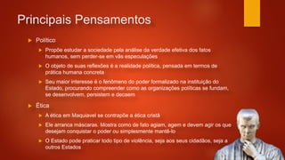 Principais Pensamentos
 Político
 Propõe estudar a sociedade pela análise da verdade efetiva dos fatos
humanos, sem perder-se em vãs especulações
 O objeto de suas reflexões é a realidade política, pensada em termos de
prática humana concreta
 Seu maior interesse é o fenômeno do poder formalizado na instituição do
Estado, procurando compreender como as organizações políticas se fundam,
se desenvolvem, persistem e decaem
 Ética
 A ética em Maquiavel se contrapõe a ética cristã
 Ele arranca máscaras. Mostra como de fato agiam, agem e devem agir os que
desejam conquistar o poder ou simplesmente mantê-lo
 O Estado pode praticar todo tipo de violência, seja aos seus cidadãos, seja a
outros Estados
 