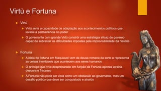 Virtù e Fortuna
 Virtù
 Virtù seria a capacidade de adaptação aos acontecimentos políticos que
levaria à permanência no poder
 O governante com grande Virtù constrói uma estratégia eficaz de governo
capaz de sobrestar as dificuldades impostas pela imprevisibilidade da história
 Fortuna
 A ideia de fortuna em Maquiavel vem da deusa romana da sorte e representa
as coisas inevitáveis que acontecem aos seres humanos
 O príncipe que vive despreparado em função da Fortuna apenas atrairia
desonra e fracasso
 A Fortuna não pode ser vista como um obstáculo ao governante, mas um
desafio político que deve ser conquistado e atraído
 