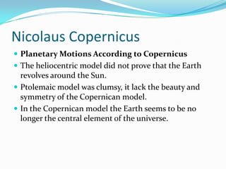 Nicolaus CopernicusPlanetary Motions According to CopernicusThe heliocentric model did not prove that the Earth revolves around the Sun.Ptolemaic model was clumsy, it lack the beauty and symmetry of the Copernican model.In the Copernican model the Earth seems to be no longer the central element of the universe.