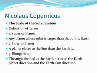 Nicolaus CopernicusThe Scale of the Solar SystemDefinition of Terms1. Superior PlanetAny planet whose orbit is larger than that of the Earth.2. Inferior PlanetA planet closer to the Sun than the Earth is.3. ElongationThe angle formed at the Earth between the Earth-planet direction and the Earth-Sun direction.