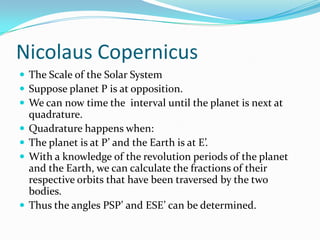 Nicolaus CopernicusThe Scale of the Solar SystemSuppose planet P is at opposition.We can now time the  interval until the planet is next at quadrature.Quadrature happens when:The planet is at P’ and the Earth is at E’.With a knowledge of the revolution periods of the planet and the Earth, we can calculate the fractions of their respective orbits that have been traversed by the two bodies.Thus the angles PSP’ and ESE’ can be determined.