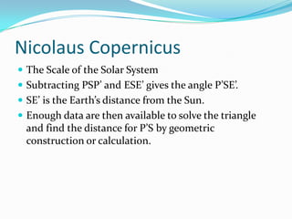 Nicolaus CopernicusThe Scale of the Solar SystemSubtracting PSP’ and ESE’ gives the angle P’SE’.SE’ is the Earth’s distance from the Sun. Enough data are then available to solve the triangle and find the distance for P’S by geometric construction or calculation.
