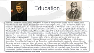 Education
Nicolaus Copernicus was educated many times in his life in many different places. He was first educated
when he was ten from his dad. His dad soon later died causing his uncle, Lukasz Watzelrode, to take over
Nicolaus’s education. Later, the he entered the Cathedral School at Włocławek, up the Vistula River from
Toruń, which prepares pupils for entrance to the University of Kraków. After going to the Cathedral School at
Włocławek he went to the University of Krakow at the age of 18 to study mathematics and astronomy. During
Copernicus’s time in Krakow the educators realized how attentive and enthusiastic Nicolaus was toward the
lectures. They soon exposed him to the most advanced and developed discoveries of their time, algebra and
trigonometry being developed by Johannes Müller who was a German astronomer also known as
Regiomontanus. After three years in Krakow Nicolaus went to the University of Bologna in Italy to study
church law. Even while studying church law Copernicus could not subdue his passion for science. He met
Domenico Maria da Novara, an Italian astronomer found Copernicus and invited him to be his assistant. After
another three years in the University of Bologna, his Nicolaus’s uncle, Lukasz Watzelrode the bishop of
Heilsberg, assigned Nicolaus a job or position in the church. This job essentially made Copernicus financially
independent. Nicolaus requested to delay the job so he could go to medical school in Padua, Italy. His uncle
accepted and Nicolaus went there for 4 years.
 