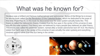 What was he known for?
Nicolaus was a brilliant and famous mathematician and astronomer. Some of the things he is known
for are his book called On the Revolution Of the Celestial Bodies, which he dedicated to the pope of
this time, Pope Paul III. In this book he discovered how the solar system actually looks like. This
theory is called the heliocentric theory. It stated that the Sun was in the center of the universe (it was
actually the solar system).This theory was not believed by many people they believed an older theory.
This theory was called the ptolemaic system, named after a Greek astronomer born 87 A.D. His theory
stated that Earth was in the center of the universe (it was actually the solar system) and everything
revolved around rather than the Sun being in the center.
 