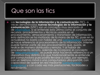  Las tecnologías de la información y la comunicación (TIC), a
veces denominadas nuevas tecnologías de la información y la
comunicación (NTIC) son un concepto muy asociado al
de informática. Si se entiende esta última como el conjunto de
recursos, procedimientos y técnicas usadas en el
procesamiento, almacenamiento y transmisión de información,
esta definición se ha matizado de la mano de las TIC, pues en la
actualidad no basta con hablar de una computadora cuando
se hace referencia al procesamiento de la información. Internet
puede formar parte de ese procesamiento que, quizás, se
realice de manera distribuida y remota. Y al hablar de
procesamiento remoto, además de incorporar el concepto
de telecomunicación, se puede estar haciendo referencia a un
dispositivo muy distinto a lo que tradicionalmente se entiende
por computadora pues podría llevarse a cabo, por ejemplo,
con un teléfono móvil o una computadora ultra-portátil, con
capacidad de operar en red mediante Comunicación
inalámbrica y con cada vez más prestaciones, facilidades y
rendimiento.
 