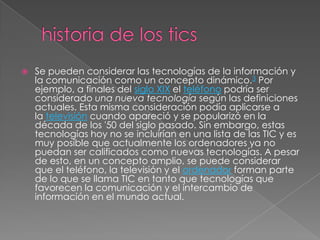  Se pueden considerar las tecnologías de la información y
la comunicación como un concepto dinámico.3 Por
ejemplo, a finales del siglo XIX el teléfono podría ser
considerado una nueva tecnología según las definiciones
actuales. Esta misma consideración podía aplicarse a
la televisión cuando apareció y se popularizó en la
década de los '50 del siglo pasado. Sin embargo, estas
tecnologías hoy no se incluirían en una lista de las TIC y es
muy posible que actualmente los ordenadores ya no
puedan ser calificados como nuevas tecnologías. A pesar
de esto, en un concepto amplio, se puede considerar
que el teléfono, la televisión y el ordenador forman parte
de lo que se llama TIC en tanto que tecnologías que
favorecen la comunicación y el intercambio de
información en el mundo actual.
 