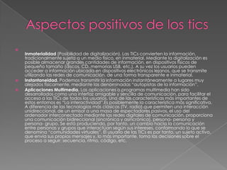 
Inmaterialidad (Posibilidad de digitalización). Las TICs convierten la información,
tradicionalmente sujeta a un medio físico, en inmaterial. Mediante la digitalización es
posible almacenar grandes cantidades de información, en dispositivos físicos de
pequeño tamaño (discos, CD, memorias USB, etc.). A su vez los usuarios pueden
acceder a información ubicada en dispositivos electrónicos lejanos, que se transmite
utilizando las redes de comunicación, de una forma transparente e inmaterial.
 Instantaneidad. Podemos transmitir la información instantáneamente a lugares muy
alejados físicamente, mediante las denominadas “autopistas de la información”.
 Aplicaciones Multimedia. Las aplicaciones o programas multimedia han sido
desarrollados como una interfaz amigable y sencilla de comunicación, para facilitar el
acceso a las TICs de todos los usuarios. Una de las características más importantes de
estos entornos es “La interactividad”.Es posiblemente la característica más significativa.
A diferencia de las tecnologías más clásicas (TV, radio) que permiten una interacción
unidireccional, de un emisor a una masa de espectadores pasivos, el uso del
ordenador interconectado mediante las redes digitales de comunicación, proporciona
una comunicación bidireccional (sincrónica y asincrónica), persona- persona y
persona- grupo. Se está produciendo, por tanto, un cambio hacia la comunicación
entre personas y grupos que interactúan según sus intereses, conformando lo que se
denomina “comunidades virtuales”. El usuario de las TICs es por tanto, un sujeto activo,
que envía sus propios mensajes y, lo más importante, toma las decisiones sobre el
proceso a seguir: secuencia, ritmo, código, etc.
 