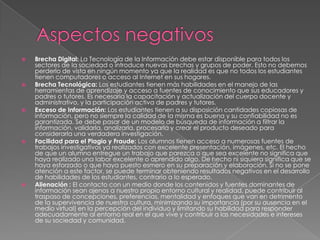  Brecha Digital: La Tecnología de la Información debe estar disponible para todos los
sectores de la sociedad o introduce nuevas brechas y grupos de poder. Esto no debemos
perderlo de vista en ningún momento ya que la realidad es que no todos los estudiantes
tienen computadores o acceso al Internet en sus hogares.
 Brecha Tecnológica: Los estudiantes tienen más habilidades en el manejo de las
herramientas de aprendizaje y acceso a fuentes de conocimiento que sus educadores y
padres o tutores. Es necesaria la capacitación y actualización del cuerpo docente y
administrativo, y la participación activa de padres y tutores.
 Exceso de Información: Los estudiantes tienen a su disposición cantidades copiosas de
información, pero no siempre la calidad de la misma es buena y su confiabilidad no es
garantizada. Se debe pasar de un modelo de búsqueda de información a filtrar la
información, validarla, analizarla, procesarla y crear el producto deseado para
considerarla una verdadera investigación.
 Facilidad para el Plagio y Fraude: Los alumnos tienen acceso a numerosas fuentes de
trabajos investigativos ya realizados con excelente presentación, imágenes, etc. El hecho
de que un alumno entregue un trabajo que parezca o que sea excelente no significa que
haya realizado una labor excelente o aprendido algo. De hecho ni siquiera significa que se
haya esforzado o que haya puesto esmero en su preparación y elaboración. Si no se pone
atención a este factor, se puede terminar obteniendo resultados negativos en el desarrollo
de habilidades de los estudiantes, contrario a lo esperado.
 Alienación : El contacto con un medio donde los contenidos y fuentes dominantes de
información sean ajenos a nuestro propio entorno cultural y realidad, puede contribuir al
traspaso de concepciones, preferencias, mentalidad y enfoques que van en detrimento
de la supervivencia de nuestra cultura, minimizando su importancia (por su ausencia en el
medio virtual) en la percepción del individuo y limitando su habilidad para responder
adecuadamente al entorno real en el que vive y contribuir a las necesidades e intereses
de su sociedad y comunidad.
 