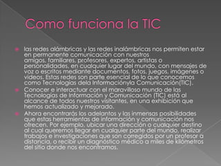  las redes alámbricas y las redes inalámbricas nos permiten estar
en permanente comunicación con nuestros
amigos, familiares, profesores, expertos, artistas o
personalidades, en cualquier lugar del mundo, con mensajes de
voz o escritos mediante documentos, fotos, juegos, imágenes o
videos. Estas redes son parte esencial de lo que conocemos
como Tecnologías dela Informaciónyla Comunicación(TIC).
 Conocer e interactuar con el maravilloso mundo de las
Tecnologías de Información y Comunicación (TIC) está al
alcance de todos nuestros visitantes, en una exhibición que
hemos actualizado y mejorado.
 Ahora encontrarás los adelantos y las inmensas posibilidades
que estas herramientas de información y comunicación nos
ofrecen. Por ejemplo, ubicar una dirección o cualquier destino
al cual queremos llegar en cualquier parte del mundo, realizar
trabajos e investigaciones que son corregidos por un profesor a
distancia, o recibir un diagnóstico médico a miles de kilómetros
del sitio donde nos encontramos.
 