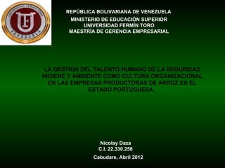 REPÚBLICA BOLIVARIANA DE VENEZUELA
       MINISTERIO DE EDUCACIÓN SUPERIOR
            UNIVERSIDAD FERMÍN TORO
       MAESTRÍA DE GERENCIA EMPRESARIAL




 LA GESTION DEL TALENTO HUMANO DE LA SEGURIDAD
HIGIENE Y AMBIENTE COMO CULTURA ORGANIZACIONAL
  EN LAS EMPRESAS PRODUCTORAS DE ARROZ EN EL
              ESTADO PORTUGUESA.




                Nicolay Daza
                C.I. 22.330.256
              Cabudare, Abril 2012
 