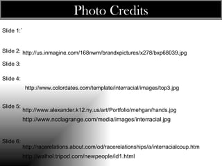 Photo Credits Slide 1:` Slide 2: Slide 3 : Slide 4: Slide 5: http://www.alexander.k12.ny.us/art/Portfolio/mehgan/hands.jpg http://us.inmagine.com/168nwm/brandxpictures/x278/bxp68039.jpg http://www.ncclagrange.com/media/images/interracial.jpg Slide 6: http://racerelations.about.com/od/racerelationships/a/interracialcoup.htm http://www.colordates.com/template/interracial/images/top3.jpg http://walhol.tripod.com/newpeople/id1.html   