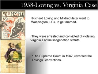 Richard Loving and Mildred Jeter went to Washington, D.C. to get married.  They were arrested and convicted of violating Virginia’s antimiscegenation statute. The Supreme Court, in 1967, reversed the Lovings’  convictions.   1958- Loving vs. Virginia  Case 