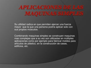 Su utilidad radica en que permiten ejercer una fuerza
mayor que la que una persona podría aplicar solo con
sus propios músculos.
Combinando maquinas simples se construyen maquinas
mas complejas que a su vez son utilizadas en múltiples
aplicaciones como por ejemplo para fabricar moldes para
artículos de plástico, en la construcción de casas,
edificios, etc.
 