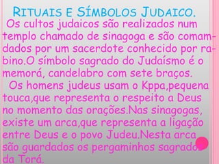 RITUAIS E SÍMBOLOS JUDAICO.
Os cultos judaicos são realizados num
templo chamado de sinagoga e são comam-
dados por um sacerdote conhecido por ra-
bino.O símbolo sagrado do Judaísmo é o
memorá, candelabro com sete braços.
Os homens judeus usam o Kppa,pequena
touca,que representa o respeito a Deus
no momento das orações.Nas sinagogas,
existe um arca,que representa a ligação
entre Deus e o povo Judeu.Nesta arca
são guardados os pergaminhos sagrados
da Torá.
 