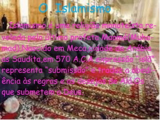O Islamismo
Islamismo é uma religião monoteísta,re-
veleda pelo último profeta Maomé(Muha-
mad),Nascido em Meca,cidade da Arábia
as Saudita,em 570 A.C.A expressão “islã”
representa “submissão” e traduz a obedi-
ência às regras e os desejos de Alá.Os
que submetem a Deus.
 