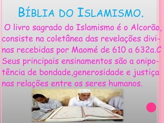 BÍBLIA DO ISLAMISMO.
O livro sagrado do Islamismo é o Alcorão,
consiste na coletânea das revelações divi-
nas recebidas por Maomé de 610 a 632a.C
Seus principais ensinamentos são a onipo-
tência de bondade,generosidade e justiça
nas relações entre os seres humanos.
 