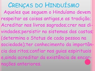 CRENÇAS DO HINDUÍSMO
Aqueles que seguem o Hinduísmo devem
respeitar as coisas antigas,e as tradição;
Acreditar nos livros sagrados;crer nas di-
vindades;persistir no sistemas das castas;
(determina o Status de cada pessoa na
sociedade);ter conhecimento da importân-
cia dos ritos;confiar nos guias espirituais
e,ainda acreditar da existência de encar-
nações anteriores.
 