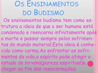 OS ENSINAMENTOS
DO BUDISMO
Os ensinamentos budismo tem como es-
trutura a ideia de que o ser humano está
condenado e reencarna infinitamente após
a morte e passar sempre pelos sofrimen-
tos do mundo material.Esta ideia é conhe-
cido como carma.Ao enfrentar as sofri-
mentos da vida,o espírito pode atingir o
estado de nirvana(pureza espiritual)e
chegar ao fim das reencarnações.
 