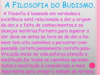 A FILOSOFIA DO BUDISMO.
A filosofia é baseada em verdades:a
existência está relacionada a dor,a origem
da dor,e a falta de conhecimentos,e os
desejos matérias.Portanto,para superar a
dor deve-se antes se livra-se da dor,o ho-
mem tem oito caminhos a percorrer:com-
peensão correta,pensamento correto,pala-
Vra,ação,modo de vida,esforço,atenção e
meditação.De todos os caminhos apresen-
tados,a meditação é considerado o mais
importante para atingir o estado de nirvana.
 