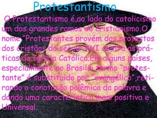 Protestantismo
O Protestantismo é,ao lado do catolicismo,
um dos grandes ramos do cristianismo.O
nome “Protestantes provém dos protestos
dos cristãos do século XVI contra as prá-
ticas da Igreja Católica.Em alguns países,
especialmente no Brasil,o termo “protes-
tante” é substituído por “evangélico”,reti-
rando a conotação polêmica da palavra e
dando uma característica mais positiva e
Universal.
 