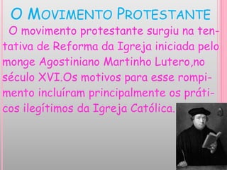 O MOVIMENTO PROTESTANTE
O movimento protestante surgiu na ten-
tativa de Reforma da Igreja iniciada pelo
monge Agostiniano Martinho Lutero,no
século XVI.Os motivos para esse rompi-
mento incluíram principalmente os práti-
cos ilegítimos da Igreja Católica.
 