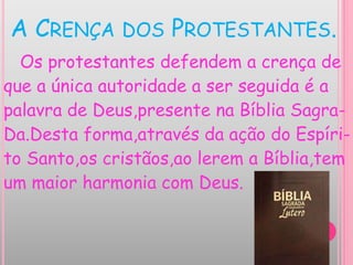 A CRENÇA DOS PROTESTANTES.
Os protestantes defendem a crença de
que a única autoridade a ser seguida é a
palavra de Deus,presente na Bíblia Sagra-
Da.Desta forma,através da ação do Espíri-
to Santo,os cristãos,ao lerem a Bíblia,tem
um maior harmonia com Deus.
 