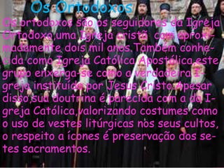 Os Ortodoxos
Os ortodoxos são os seguidores da Igreja
Ortodoxo,uma Igreja cristã com aproxi-
madamente dois mil anos.Também conhe-
cida como Igreja Católica Apostólica,este
grupo enxerga-se como a verdadeira I-
greja instituída por Jesus Cristo.Apesar
disso,sua doutrina é parecida com a da I-
greja Católica,valorizando costumes como
o uso de vestes litúrgicas nos seus cultos,
o respeito a ícones é preservação dos se-
tes sacramentos.
 