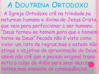 A DOUTRINA ORTODOXO
A Igreja Ortodoxo crê na trindade,na
natureza humana e divina de Jesus Cristo,
que veio para perfeicionar o ser humano.
“Deus tornou-se homem,para que o homem
torna-se Deus”.Pecado não é visto como
violar um lista de regras,mas o estado não
atinge o objetivo de aproximação de Deus,
assim não crê que o pecado original trans-
mitiu a culpa de Adão para seus descen-
tentes,mas somente as consequências.
 
