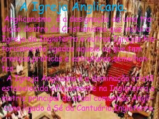 A Igreja Anglicana.
Anglicanismo é a designação de uma tra-
dição dentro do Cristianismo que inclui a
Igreja da Inglaterra e outras Igrejas his-
toricamente ligados aquele ou que,tem
crenças,práticas e estruturas,semelhan-
tes.
A Igreja Anglicana é a dominação cristã
estabelecida oficialmente na Inglaterra,a
matriz principal da atual comunhão Angli-
cano ligado à Sé da Cantuária,Inglaterra.
 
