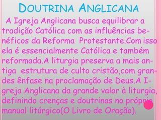 DOUTRINA ANGLICANA
A Igreja Anglicana busca equilibrar a
tradição Católica com as influências be-
néficos da Reforma Protestante.Com isso
ela é essencialmente Católica e também
reformada.A liturgia preserva a mais an-
tiga estrutura de culto cristão,com gran-
des ênfase na proclamação de Deus.A I-
greja Anglicana da grande valor à liturgia,
definindo crenças e doutrinas no próprio
manual litúrgico(O Livro de Oração).
 