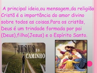 A principal ideia,ou mensagem,da religião
Cristã é a importância do amor divino
sobre todos as coisas.Para os cristãs,
Deus é um trindade formada por pai
(Deus),filho(Jesus) e o Espírito Santo.
 
