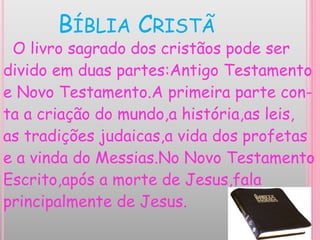 BÍBLIA CRISTÃ
O livro sagrado dos cristãos pode ser
divido em duas partes:Antigo Testamento
e Novo Testamento.A primeira parte con-
ta a criação do mundo,a história,as leis,
as tradições judaicas,a vida dos profetas
e a vinda do Messias.No Novo Testamento
Escrito,após a morte de Jesus,fala
principalmente de Jesus.
 