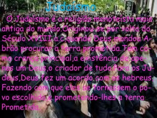 Judaísmo
O Judaísmo é a religião monoteísta mais
antiga do mundo.Originou-se por volta do
Século XVIII a.c,quando Deus mandou A-
brão procurar a terra prometida.Tem co-
mo crença principal,a existência de ape-
nas um Deus,o criador de tudo.Para os Ju-
deus,Deus fez um acordo com os hebreus,
Fazendo com que eles se tornassem o po-
vo escolhido,e prometendo-lhes a terra
Prometida.
 