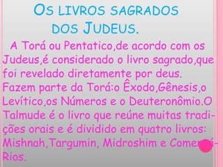 OS LIVROS SAGRADOS
DOS JUDEUS.
A Torá ou Pentatico,de acordo com os
Judeus,é considerado o livro sagrado,que
foi revelado diretamente por deus.
Fazem parte da Torá:o Êxodo,Gênesis,o
Levítico,os Números e o Deuteronômio.O
Talmude é o livro que reúne muitas tradi-
ções orais e é dividido em quatro livros:
Mishnah,Targumin, Midroshim e Comentá-
Rios.
 