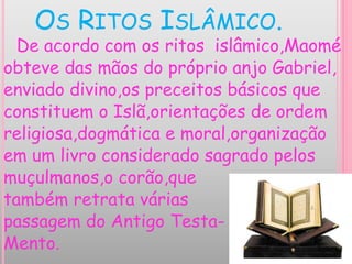 OS RITOS ISLÂMICO.
De acordo com os ritos islâmico,Maomé
obteve das mãos do próprio anjo Gabriel,
enviado divino,os preceitos básicos que
constituem o Islã,orientações de ordem
religiosa,dogmática e moral,organização
em um livro considerado sagrado pelos
muçulmanos,o corão,que
também retrata várias
passagem do Antigo Testa-
Mento.
 