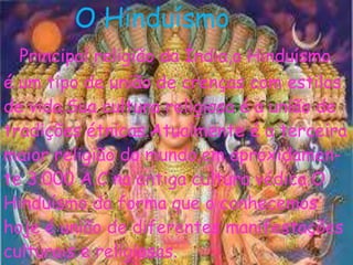 O Hinduísmo
Principal religião da Índia,o Hinduísmo
é um tipo de união de crenças com estilos
de vida.Sua cultura religiosa é a união de
tradições étnicas.Atualmente é a terceira
maior religião do mundo,em aproxidamen-
te 3.000 A.C na antiga cultura védica.O
Hinduísmo da forma que o conhecemos
hoje é união de diferentes manifestações
culturais e religiosas.
 