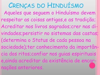 CRENÇAS DO HINDUÍSMO
Aqueles que seguem o Hinduísmo devem
respeitar as coisas antigas,e as tradição;
Acreditar nos livros sagrados;crer nas di-
vindades;persistir no sistemas das castas;
(determina o Status de cada pessoa na
sociedade);ter conhecimento da importân-
cia dos ritos;confiar nos guias espirituais
e,ainda acreditar da existência de encar-
nações anteriores.
 
