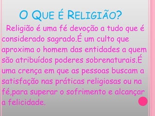 O QUE É RELIGIÃO?
Religião é uma fé devoção a tudo que é
considerado sagrado.É um culto que
aproxima o homem das entidades a quem
são atribuídos poderes sobrenaturais.É
uma crença em que as pessoas buscam a
satisfação nas práticas religiosas ou na
fé,para superar o sofrimento e alcançar
a felicidade.
 
