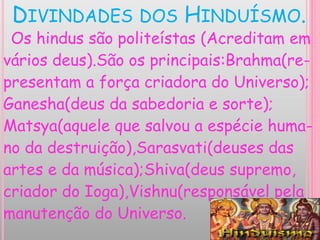 DIVINDADES DOS HINDUÍSMO.
Os hindus são politeístas (Acreditam em
vários deus).São os principais:Brahma(re-
presentam a força criadora do Universo);
Ganesha(deus da sabedoria e sorte);
Matsya(aquele que salvou a espécie huma-
no da destruição),Sarasvati(deuses das
artes e da música);Shiva(deus supremo,
criador do Ioga),Vishnu(responsável pela
manutenção do Universo.
 