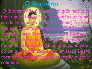 O Budismo
O Budismo não é só uma religião,mas tam-
bém um sistema ético e filosófico,originá-
rio da religião da Índia(Hiduismo).Foi cria
ado por Sidarta Goutamas(563-483 a.C),
também como Buda.Este criou o Budismo
Por volta da século Via.C.Ele é considera-
do pelos seguidores da religião como sen-
do um guia espiritual e não um Deus.Desta
forma,os seguidores podem seguir,outras
religiões.
 