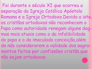 Foi durante o século XI que ocorreu a
separação da Igreja Católica Apóstolo
Romana e a Igreja Ortodoxo.Devido a isto,
os cristãos ortodoxos não reconhecem o
Papa como autoridade renegam alguns dog-
mas mais atuais como o da infalibilidade
do papa e o da imaculada conceição,além
de não considerarem a validade dos sagra-
mentos feitos por confissões cristãs,que
não sejam ortodoxos.
 
