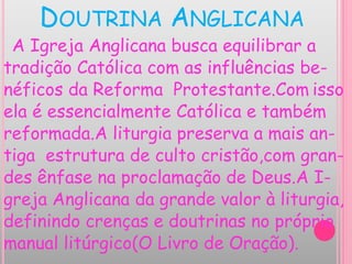 DOUTRINA ANGLICANA
A Igreja Anglicana busca equilibrar a
tradição Católica com as influências be-
néficos da Reforma Protestante.Com isso
ela é essencialmente Católica e também
reformada.A liturgia preserva a mais an-
tiga estrutura de culto cristão,com gran-
des ênfase na proclamação de Deus.A I-
greja Anglicana da grande valor à liturgia,
definindo crenças e doutrinas no próprio
manual litúrgico(O Livro de Oração).
 