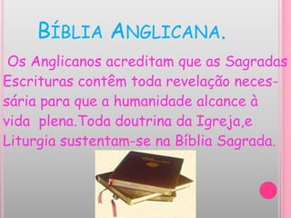 BÍBLIA ANGLICANA.
Os Anglicanos acreditam que as Sagradas
Escrituras contêm toda revelação neces-
sária para que a humanidade alcance à
vida plena.Toda doutrina da Igreja,e
Liturgia sustentam-se na Bíblia Sagrada.
 