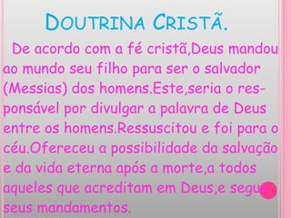 DOUTRINA CRISTÃ.
De acordo com a fé cristã,Deus mandou
ao mundo seu filho para ser o salvador
(Messias) dos homens.Este,seria o res-
ponsável por divulgar a palavra de Deus
entre os homens.Ressuscitou e foi para o
céu.Ofereceu a possibilidade da salvação
e da vida eterna após a morte,a todos
aqueles que acreditam em Deus,e segue
seus mandamentos.
 